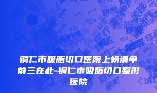 铜仁市吸脂切口医院上榜清单前三在此-铜仁市吸脂切口整形医院