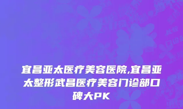 宜昌亚太医疗美容医院,宜昌亚太整形武昌医疗美容门诊部口碑大PK