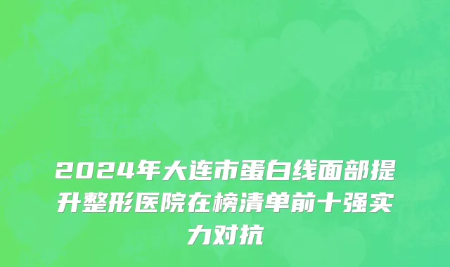 2024年大连市蛋白线面部提升整形医院在榜清单前十强实力对抗