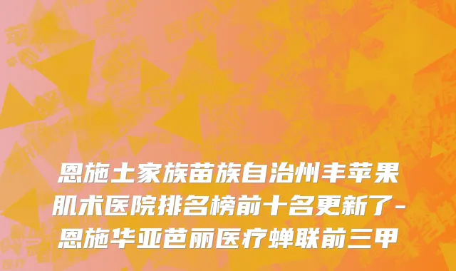 恩施土家族苗族自治州丰苹果肌术医院排名榜前十名更新了-恩施华亚芭丽医疗蝉联前三甲