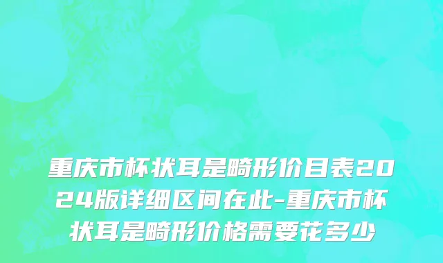 重庆市杯状耳是畸形价目表2024版详细区间在此-重庆市杯状耳是畸形价格需要花多少