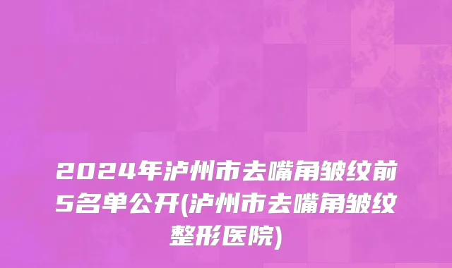 2024年泸州市去嘴角皱纹前5名单公开(泸州市去嘴角皱纹整形医院)