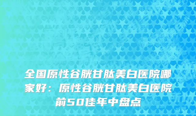全国原性谷胱甘肽美白医院哪家好：原性谷胱甘肽美白医院前50佳年中盘点