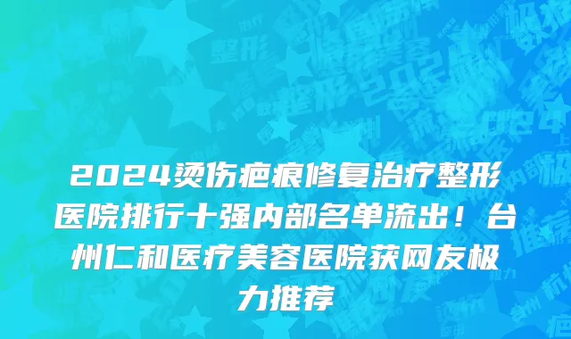 2024烫伤疤痕修复治疗整形医院排行十强内部名单流出!台州仁和医疗美容医院获网友极力推荐