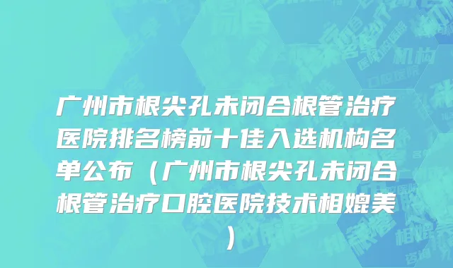 广州市根尖孔未闭合根管治疗医院排名榜前十佳入选机构名单公布（广州市根尖孔未闭合根管治疗口腔医院技术相媲美）