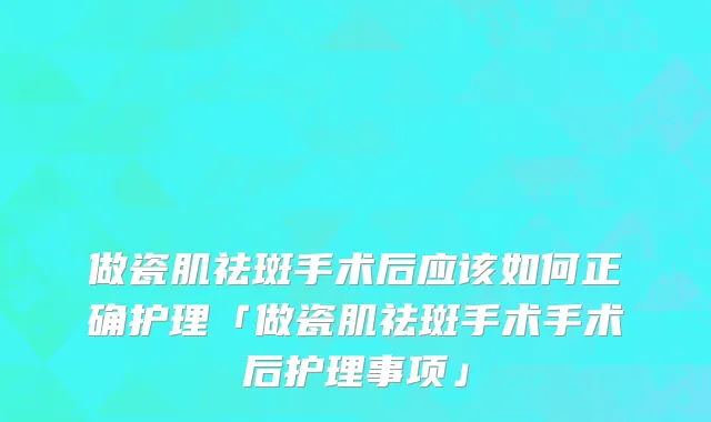 做瓷肌祛斑手术后应该如何正确护理「做瓷肌祛斑手术手术后护理事项」