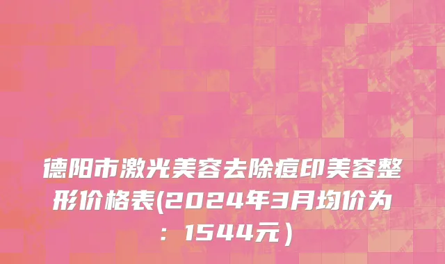 德阳市激光美容去除痘印美容整形价格表(2024年3月均价为：1544元）
