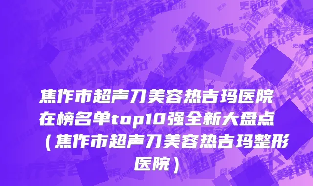 焦作市超声刀美容热吉玛医院在榜名单top10强全新大盘点（焦作市超声刀美容热吉玛整形医院）