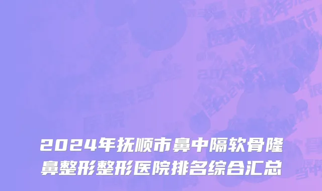 2024年抚顺市鼻中隔软骨隆鼻整形整形医院排名综合汇总
