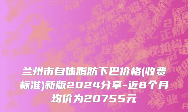 兰州市自体脂肪下巴价格(收费标准)新版2024分享-近8个月均价为20755元