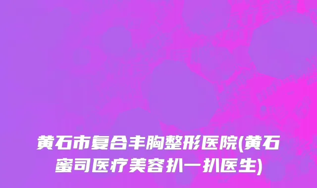 黄石市复合丰胸整形医院(黄石蜜司医疗美容扒一扒医生)