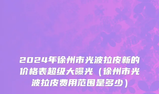 2024年徐州市光波拉皮新的价格表超级大曝光（徐州市光波拉皮费用范围是多少）