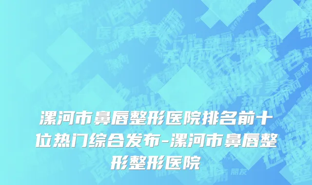 漯河市鼻唇整形医院排名前十位热门综合发布-漯河市鼻唇整形整形医院
