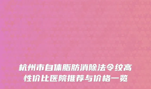 杭州市自体脂肪消除法令纹高性价比医院推荐与价格一览