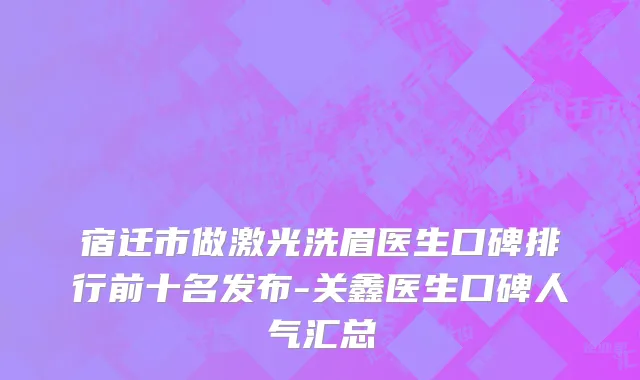 宿迁市做激光洗眉医生口碑排行前十名发布-关鑫医生口碑人气汇总
