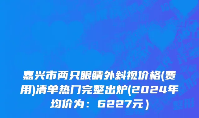 嘉兴市两只眼睛外斜视价格(费用)清单热门完整出炉(2024年均价为：6227元）