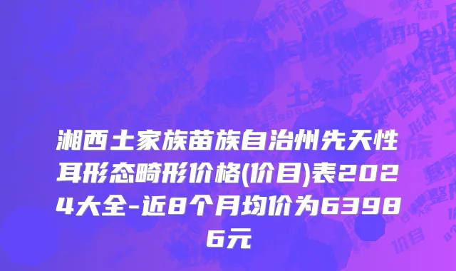 湘西土家族苗族自治州先天性耳形态畸形价格(价目)表2024大全-近8个月均价为63986元