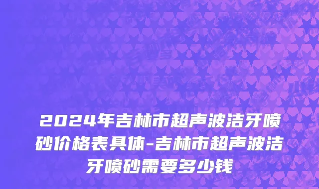 2024年吉林市超声波洁牙喷砂价格表具体-吉林市超声波洁牙喷砂需要多少钱