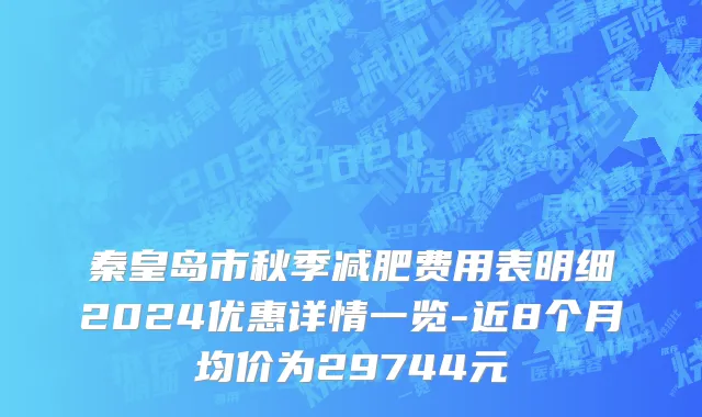秦皇岛市秋季减肥费用表明细2024优惠详情一览-近8个月均价为29744元