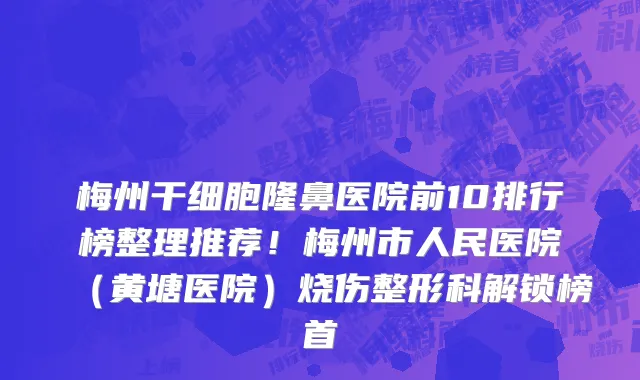 梅州干细胞隆鼻医院前10排行榜整理推荐!梅州市人民医院(黄塘医院)烧伤整形科解锁榜首