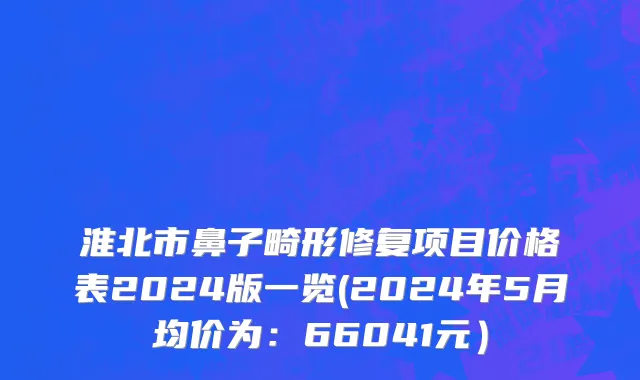 淮北市鼻子畸形修复项目价格表2024版一览(2024年5月均价为：66041元）