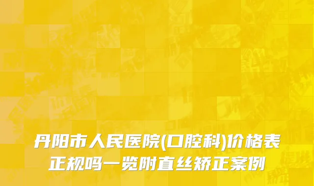 丹阳市人民医院(口腔科)价格表正规吗一览附直丝矫正案例