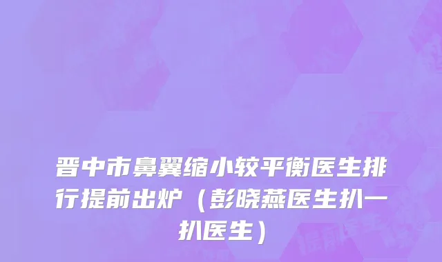 晋中市鼻翼缩小较平衡医生排行提前出炉（彭晓燕医生扒一扒医生）
