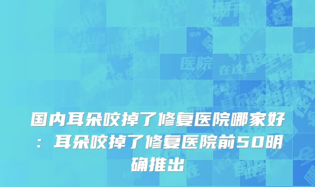 国内耳朵咬掉了修复医院哪家好：耳朵咬掉了修复医院前50明确推出