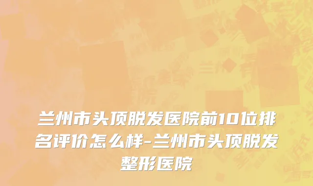 兰州市头顶脱发医院前10位排名评价怎么样-兰州市头顶脱发整形医院