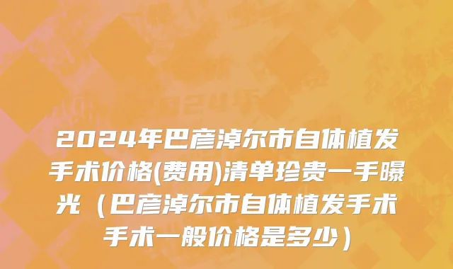 2024年巴彦淖尔市自体植发手术价格(费用)清单珍贵一手曝光（巴彦淖尔市自体植发手术手术一般价格是多少）