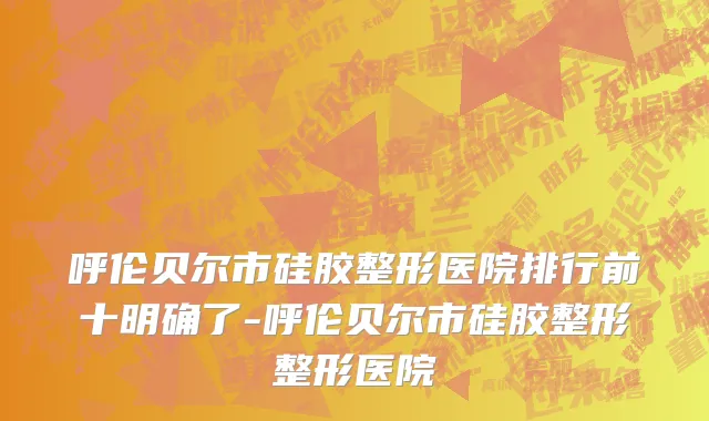 呼伦贝尔市硅胶整形医院排行前十明确了-呼伦贝尔市硅胶整形整形医院