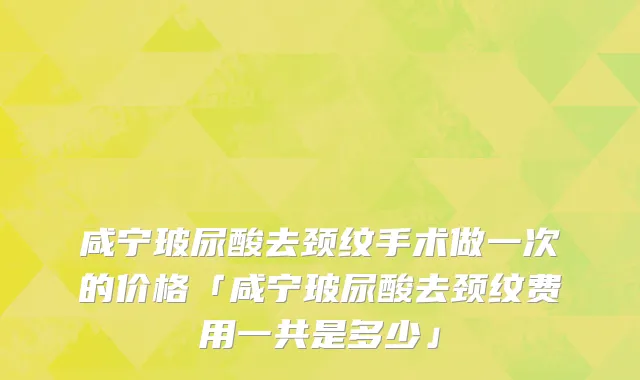 咸宁玻尿酸去颈纹手术做一次的价格「咸宁玻尿酸去颈纹费用一共是多少」