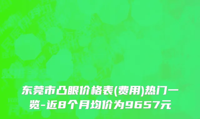 东莞市凸眼价格表(费用)热门一览-近8个月均价为9657元