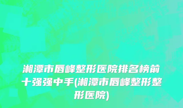 湘潭市唇峰整形医院排名榜前十强强中手(湘潭市唇峰整形整形医院)