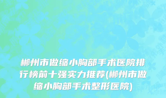 郴州市做缩小胸部手术医院排行榜前十强实力推荐(郴州市做缩小胸部手术整形医院)