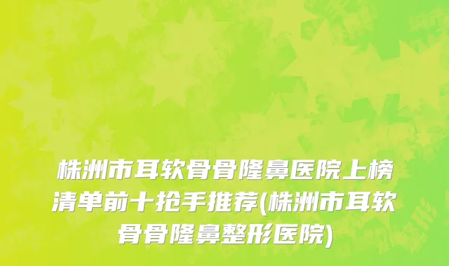 株洲市耳软骨骨隆鼻医院上榜清单前十抢手推荐(株洲市耳软骨骨隆鼻整形医院)
