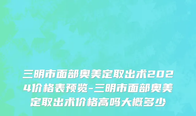三明市面部奥美定取出术2024价格表预览-三明市面部奥美定取出术价格高吗大概多少