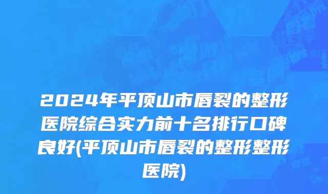 2024年平顶山市唇裂的整形医院综合实力前十名排行口碑良好(平顶山市唇裂的整形整形医院)