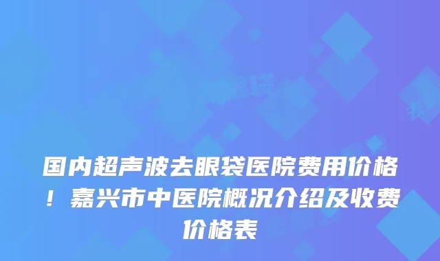 国内超声波去眼袋医院费用价格!嘉兴市中医院概况介绍及收费价格表