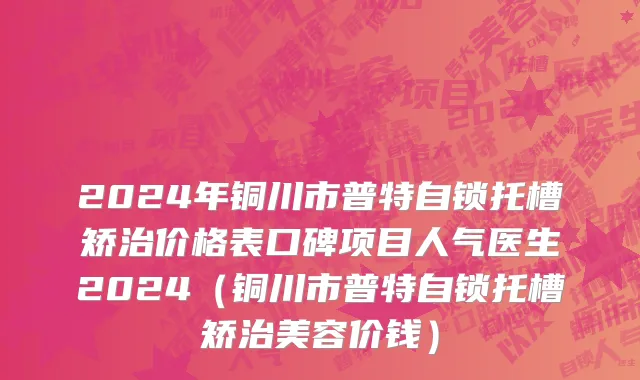 2024年铜川市普特自锁托槽矫治价格表口碑项目人气医生2024（铜川市普特自锁托槽矫治美容价钱）