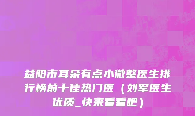 益阳市耳朵有点小微整医生排行榜前十佳热门医（刘军医生优质_快来看看吧）