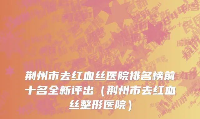 荆州市去红血丝医院排名榜前十名全新评出（荆州市去红血丝整形医院）