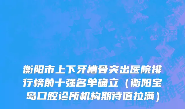衡阳市上下牙槽骨突出医院排行榜前十强名单确立（衡阳宝岛口腔诊所机构期待值拉满）