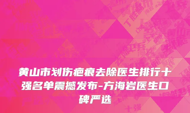 黄山市划伤疤痕去除医生排行十强名单震撼发布-方海岩医生口碑严选