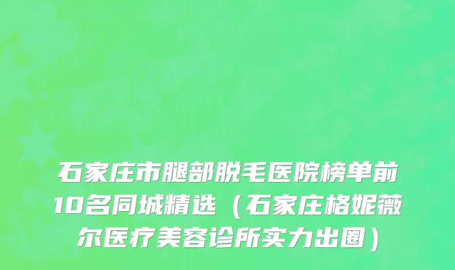 石家庄市腿部脱毛医院榜单前10名同城精选（石家庄格妮薇尔医疗美容诊所实力出圈）