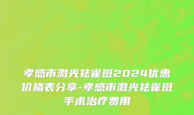 孝感市激光祛雀斑2024优惠价格表分享-孝感市激光祛雀斑手术治疗费用