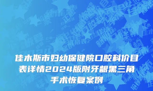 佳木斯市妇幼保健院口腔科价目表详情2024版附牙龈黑三角手术恢复案例