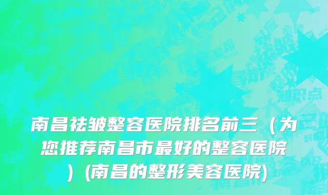 南昌祛皱整容医院排名前三（为您推荐南昌市最好的整容医院）(南昌的整形美容医院)