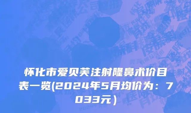 怀化市爱贝芙注射隆鼻术价目表一览(2024年5月均价为：7033元）