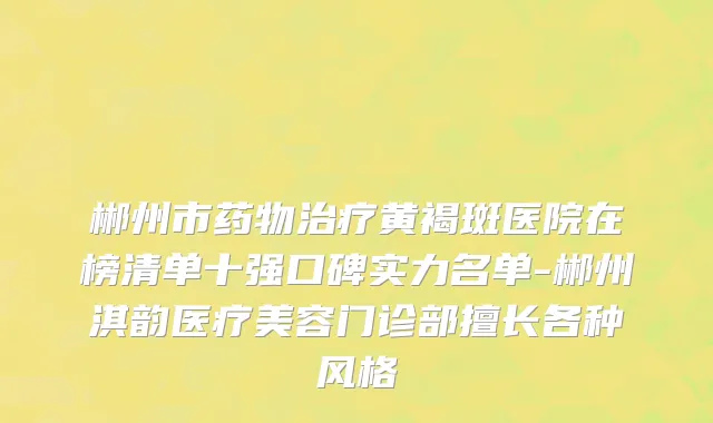 郴州市药物治疗黄褐斑医院在榜清单十强口碑实力名单-郴州淇韵医疗美容门诊部擅长各种风格